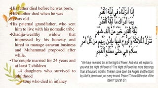 •His father died before he was born,
•His mother died when he was
6 years old
•His paternal grandfather, who sent
him to live with his nomadic tribe
•Khadija-wealthy widow that
impressed by his honesty and
hired to manage caravan business
and Muhammad proposed after
while.
•The couple married for 24 years and
at least 7 children
-4 daughters who survived to
adulthood
-3 sons who died in infancy
 