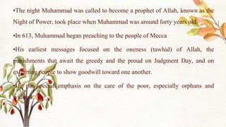 •The night Muhammad was called to become a prophet of Allah, known as the
Night of Power, took place when Muhammad was around forty years old.
•In 613, Muhammad began preaching to the people of Mecca
•His earliest messages focused on the oneness (tawhid) of Allah, the
punishments that await the greedy and the proud on Judgment Day, and on
exhorting people to show goodwill toward one another.
•He put special emphasis on the care of the poor, especially orphans and
widows.
 