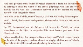 •The most powerful tribal leaders in Mecca attempted to bribe him into silence
by offering to share the wealth of the annual pilgrimage with him and even
allowed for the God that Muhammad believed in to be deemed the most
powerful of all the gods in Mecca.
•In a town called Yathrib, north of Mecca, a civil war was tearing the town apart.
•In 621, the city leaders sent a delegation to Muhammad to invite him to move to
Yathrib.
•In 622, Muhammad and his followers left Mecca for Yathrib, an event
remembered as the Hijra, or emigration.This event became year one of the
Islamic calendar.
•Muhammad built the first mosque in his new home, and Yathrib became known
as the city of the prophet, madinat al-nabi, or simply, Medina, one of Islam's
three holiest cities (Mecca and Jerusalem being the other two).
 