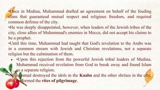 •Once in Medina, Muhammad drafted an agreement on behalf of the feuding
clans that guaranteed mutual respect and religious freedom, and required
common defense of the city.
•He was deeply disappointed, however, when leaders of the Jewish tribes of the
city, close allies of Muhammad's enemies in Mecca, did not accept his claims to
be a prophet.
•Until this time, Muhammad had taught that God's revelation to the Arabs was
in a common stream with Jewish and Christian revelations, not a separate
religion but the culmination of them.
● •Upon this rejection from the powerful Jewish tribal leaders of Medina,
Muhammad received revelation from God to break away and found Islam
as a separate religion.
•Muhammad destroyed the idols in the Kaaba and the other shrines in the city,
and performed the rites of pilgrimage.
 