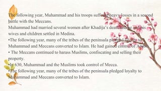 The following year, Muhammad and his troops suffered heavy losses in a second
battle with the Meccans.
Muhammad had married several women after Khadija’s death and he and his
wives and children settled in Medina.
•The following year, many of the tribes of the peninsula pledged loyalty to
Muhammad and Meccans converted to Islam. He had gained control of Arabia.
• The Meccans continued to harass Muslims, confiscating and selling their
property.
•In 630, Muhammad and the Muslims took control of Mecca.
•The following year, many of the tribes of the peninsula pledged loyalty to
Muhammad and Meccans converted to Islam.
 