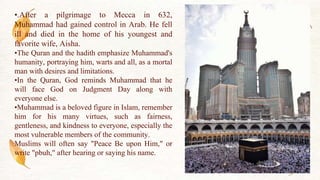 •.After a pilgrimage to Mecca in 632,
Muhammad had gained control in Arab. He fell
ill and died in the home of his youngest and
favorite wife, Aisha.
•The Quran and the hadith emphasize Muhammad's
humanity, portraying him, warts and all, as a mortal
man with desires and limitations.
•In the Quran, God reminds Muhammad that he
will face God on Judgment Day along with
everyone else.
•Muhammad is a beloved figure in Islam, remember
him for his many virtues, such as fairness,
gentleness, and kindness to everyone, especially the
most vulnerable members of the community.
Muslims will often say "Peace Be upon Him," or
write "pbuh," after hearing or saying his name.
 