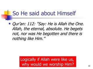 So He said about Himself Qur’an: 112: "Say: He is Allah the One. Allah, the eternal, absolute. He begets not, nor was He begotten and there is nothing like Him.” Logically if Allah were like us,  why would we worship Him? 