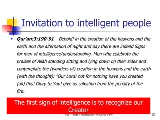 Qur’an:3:190-91 Behold! in the creation of the heavens and the earth and the alternation of night and day there are indeed Signs for men of intelligence/understanding. Men who celebrate the praises of Allah standing sitting and lying down on their sides and contemplate the (wonders of) creation in the heavens and the earth (with the thought): "Our Lord! not for nothing have you created (all) this! Glory to You! give us salvation from the penalty of the fire. Invitation to intelligent people The first sign of intelligence is to recognize our Creator 
