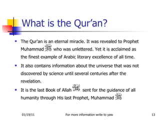 The Qur'an is an eternal miracle. It was revealed to Prophet Muhammad  who was unlettered. Yet it is acclaimed as the finest example of Arabic literary excellence of all time.  It also contains information about the universe that was not discovered by science until several centuries after the revelation.  It is the last Book of Allah  sent for the guidance of all humanity through His last Prophet, Muhammad  What is the Qur’an? 