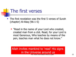 The first verses The first revelation was the first 5 verses of Surah (chapter) Al-Alaq (96:1-5) "Read in the name of your Lord who created, created man from a clot. Read, for your Lord is most Generous, Who teaches by means of the pen, teaches man what he does not know."  Allah invites mankind to ‘read’ His signs  in the Universe around us 