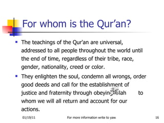 For whom is the Qur’an? The teachings of the Qur'an are universal, addressed to all people throughout the world until the end of time, regardless of their tribe, race, gender, nationality, creed or color.  They enlighten the soul, condemn all wrongs, order good deeds and call for the establishment of justice and fraternity through obeying Allah  to whom we will all return and account for our actions. 