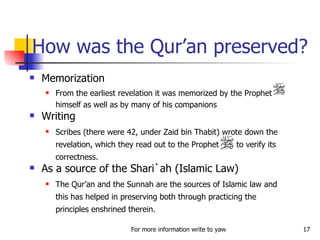 How was the Qur’an preserved? Memorization From the earliest revelation it was memorized by the Prophet himself as well as by many of his companions Writing Scribes (there were 42, under Zaid bin Thabit) wrote down the revelation, which they read out to the Prophet  to verify its correctness.  As a source of the Shari`ah (Islamic Law) The Qur’an and the Sunnah are the sources of Islamic law and this has helped in preserving both through practicing the principles enshrined therein. 