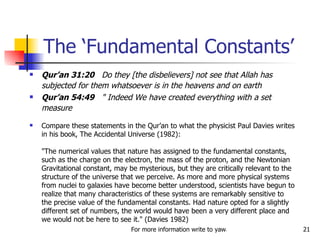 Qur’an 31:20   Do they [the disbelievers] not see that Allah has subjected for them whatsoever is in the heavens and on earth  Qur’an 54:49   " Indeed We have created everything with a set measure   Compare these statements in the Qur’an to what the physicist Paul Davies writes in his book, The Accidental Universe (1982):  "The numerical values that nature has assigned to the fundamental constants, such as the charge on the electron, the mass of the proton, and the Newtonian Gravitational constant, may be mysterious, but they are critically relevant to the structure of the universe that we perceive. As more and more physical systems from nuclei to galaxies have become better understood, scientists have begun to realize that many characteristics of these systems are remarkably sensitive to the precise value of the fundamental constants. Had nature opted for a slightly different set of numbers, the world would have been a very different place and we would not be here to see it." (Davies 1982)  The ‘Fundamental Constants’ 