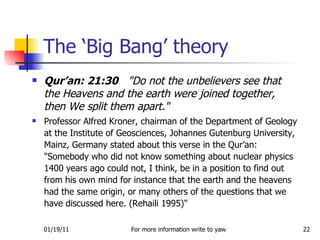 Qur’an: 21:30   "Do not the unbelievers see that the Heavens and the earth were joined together, then We split them apart." Professor Alfred Kroner, chairman of the Department of Geology at the Institute of Geosciences, Johannes Gutenburg University, Mainz, Germany stated about this verse in the Qur’an: "Somebody who did not know something about nuclear physics 1400 years ago could not, I think, be in a position to find out from his own mind for instance that the earth and the heavens had the same origin, or many others of the questions that we have discussed here. (Rehaili 1995)"  The ‘Big Bang’ theory 