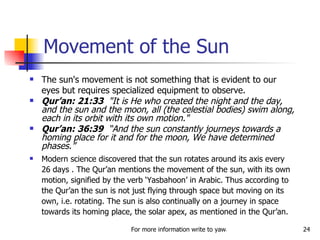 Movement of the Sun The sun's movement is not something that is evident to our eyes but requires specialized equipment to observe.  Qur’an: 21:33   "It is He who created the night and the day, and the sun and the moon, all (the celestial bodies) swim along, each in its orbit with its own motion."  Qur’an: 36:39   “And the sun constantly journeys towards a homing place for it and for the moon, We have determined phases.” Modern science discovered that the sun rotates around its axis every 26 days . The Qur’an mentions the movement of the sun, with its own motion, signified by the verb ‘Yasbahoon’ in Arabic. Thus according to the Qur’an the sun is not just flying through space but moving on its own, i.e. rotating. The sun is also continually on a journey in space towards its homing place, the solar apex, as mentioned in the Qur’an.  