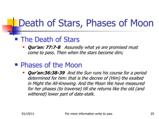 The Death of Stars Qur’an: 77:7-8   Assuredly what ye are promised must come to pass. Then when the stars become dim; Phases of the Moon Qur’an:36:38-39   And the Sun runs his course for a period determined for him: that is the decree of (Him) the exalted in Might the All-Knowing. And the Moon We have measured for her phases (to traverse) till she returns like the old (and withered) lower part of date-stalk. Death of Stars, Phases of Moon 