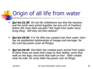 Origin of all life from water Qur’an:21:30   Do not the Unbelievers see that the heavens and the earth were joined together (as one unit of Creation) before We clove them asunder? We made from water every living thing.  Will they not then believe? Qur’an:25:54  It is He Who has created man from water: then has He established relationships of lineage and marriage: for thy Lord has power (over all things). Qur’an:24:45  And Allah has created every animal from water: of them there are some that creep on their bellies; some that walk on two legs; and some that walk on four.  Allah creates what He wills: for verily Allah has power over all things.  