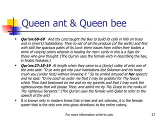 Queen ant & Queen bee Qur’an:68-69  And thy Lord taught the Bee to build its cells in hills on trees and in (men's) habitations; Then to eat of all the produce (of the earth) and find with skill the spacious paths of its Lord: there issues from within their bodies a drink of varying colors wherein is healing for men: verily in this is a Sign for those who give thought.  (The Qur’an uses the female verb in describing the bee, in Arabic faslukee.) Qur’an:27:18-19  At length when they came to a (lowly) valley of ants one of the ants said: "O ye ants get into your habitations lest Solomon and his hosts crush you (under foot) without knowing it." So he smiled amused at  her  speech; and he said: "O my Lord! so order me that I may be grateful for Thy favors which Thou hast bestowed on me and on my parents and that I may work the righteousness that will please Thee: and admit me by Thy Grace to the ranks of Thy righteous Servants.“ (The Qur’an uses the female verb Qalat to refer to the speech of the ant) It is known only in modern times that in bee and ant colonies, it is the female queen that is the only one who gives directions to the entire colony. 