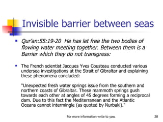 Invisible barrier between seas Qur’an:55:19-20  He has let free the two bodies of flowing water meeting together. Between them is a Barrier which they do not transgress: The French scientist Jacques Yves Cousteau conducted various undersea investigations at the Strait of Gibraltar and explaining these phenomena concluded:  "Unexpected fresh water springs issue from the southern and northern coasts of Gibraltar. These mammoth springs gush towards each other at angles of 45 degrees forming a reciprocal dam. Due to this fact the Mediterranean and the Atlantic Oceans cannot intermingle (as quoted by Nurbaki)."  
