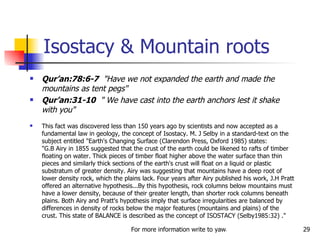 Isostacy & Mountain roots Qur’an:78:6-7   "Have we not expanded the earth and made the mountains as tent pegs"  Qur’an:31-10   " We have cast into the earth anchors lest it shake with you"  This fact was discovered less than 150 years ago by scientists and now accepted as a fundamental law in geology, the concept of Isostacy. M. J Selby in a standard-text on the subject entitled "Earth's Changing Surface (Clarendon Press, Oxford 1985) states:  "G.B Airy in 1855 suggested that the crust of the earth could be likened to rafts of timber floating on water. Thick pieces of timber float higher above the water surface than thin pieces and similarly thick sections of the earth's crust will float on a liquid or plastic substratum of greater density. Airy was suggesting that mountains have a deep root of lower density rock, which the plains lack. Four years after Airy published his work, J.H Pratt offered an alternative hypothesis...By this hypothesis, rock columns below mountains must have a lower density, because of their greater length, than shorter rock columns beneath plains. Both Airy and Pratt's hypothesis imply that surface irregularities are balanced by differences in density of rocks below the major features (mountains and plains) of the crust. This state of BALANCE is described as the concept of ISOSTACY (Selby1985:32) ."  
