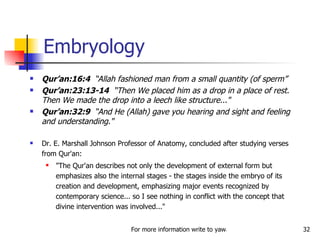 Qur’an:16:4  “Allah fashioned man from a small quantity (of sperm” Qur’an:23:13-14   “Then We placed him as a drop in a place of rest. Then We made the drop into a leech like structure..."  Qur’an:32:9  “And He (Allah) gave you hearing and sight and feeling and understanding." Dr. E. Marshall Johnson Professor of Anatomy, concluded after studying verses from Qur'an:  "The Qur'an describes not only the development of external form but emphasizes also the internal stages - the stages inside the embryo of its creation and development, emphasizing major events recognized by contemporary science... so I see nothing in conflict with the concept that divine intervention was involved..." Embryology 