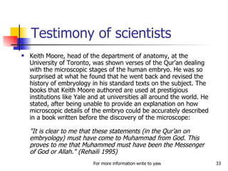 Testimony of scientists Keith Moore, head of the department of anatomy, at the University of Toronto, was shown verses of the Qur’an dealing with the microscopic stages of the human embryo. He was so surprised at what he found that he went back and revised the history of embryology in his standard texts on the subject. The books that Keith Moore authored are used at prestigious institutions like Yale and at universities all around the world. He stated, after being unable to provide an explanation on how microscopic details of the embryo could be accurately described in a book written before the discovery of the microscope:  "It is clear to me that these statements (in the Qur’an on embryology) must have come to Muhammad from God. This proves to me that Muhammed must have been the Messenger of God or Allah." (Rehaili 1995)  
