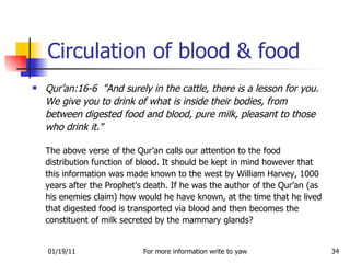 Circulation of blood & food Qur’an:16-6  "And surely in the cattle, there is a lesson for you. We give you to drink of what is inside their bodies, from between digested food and blood, pure milk, pleasant to those who drink it."   The above verse of the Qur’an calls our attention to the food distribution function of blood. It should be kept in mind however that this information was made known to the west by William Harvey, 1000 years after the Prophet’s death. If he was the author of the Qur’an (as his enemies claim) how would he have known, at the time that he lived that digested food is transported via blood and then becomes the constituent of milk secreted by the mammary glands?  