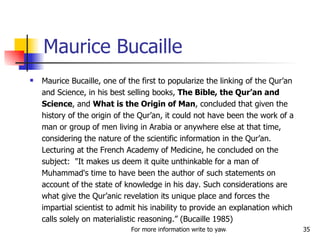 Maurice Bucaille Maurice Bucaille, one of the first to popularize the linking of the Qur’an and Science, in his best selling books,  The Bible, the Qur’an and Science , and  What is the Origin of Man , concluded that given the history of the origin of the Qur’an, it could not have been the work of a man or group of men living in Arabia or anywhere else at that time, considering the nature of the scientific information in the Qur’an. Lecturing at the French Academy of Medicine, he concluded on the subject:  "It makes us deem it quite unthinkable for a man of Muhammad's time to have been the author of such statements on account of the state of knowledge in his day. Such considerations are what give the Qur’anic revelation its unique place and forces the impartial scientist to admit his inability to provide an explanation which calls solely on materialistic reasoning.” (Bucaille 1985) 