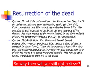 Resurrection of the dead Qur’an: 75:1-6  I do call to witness the Resurrection Day; And I do call to witness the self-reproaching spirit; (eschew Evil). Does man think that We cannot assemble his bones? Nay We are able to put together in perfect order the very tips of his fingers. But man wishes to do wrong (even) in the time in front of him. He questions: "When is the Day of Resurrection? Qur’an: 75:36-40  Does Man think that he will be left uncontrolled (without purpose)? Was he not a drop of sperm emitted (in lowly form)? Then did he become a leech-like clot; then did (Allah) make and fashion (him) in due proportion. And of him He made two sexes male and female.  Has not He (the same) the power to give life to the dead So why then will we still not believe? 