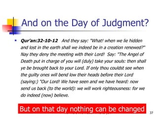 And on the Day of Judgment? Qur’an:32-10-12   And they say: "What! when we lie hidden and lost in the earth shall we indeed be in a creation renewed?" Nay they deny the meeting with their Lord!  Say: "The Angel of Death put in charge of you will (duly) take your souls: then shall ye be brought back to your Lord. If only thou couldst see when the guilty ones will bend low their heads before their Lord (saying:) "Our Lord! We have seen and we have heard: now send us back (to the world): we will work righteousness: for we do indeed (now) believe. But on that day nothing can be changed 