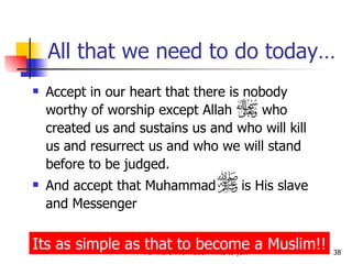 All that we need to do today… Accept in our heart that there is nobody worthy of worship except Allah  who created us and sustains us and who will kill us and resurrect us and who we will stand before to be judged. And accept that Muhammad  is His slave and Messenger Its as simple as that to become a Muslim!! 
