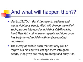 And what will happen then?? Qur’an:25;70-1  But if he repents, believes and works righteous deeds, Allah will change the evil of such persons into good and Allah is Oft-Forgiving Most Merciful. And whoever repents and does good has truly turned to Allah with an (acceptable) conversion The Mercy of Allah is such that not only will he forgive our sins but will change them into good deeds. If only we are ready to accept and obey Him. 