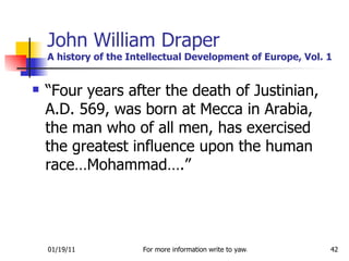 John William Draper A history of the Intellectual Development of Europe, Vol. 1 “Four years after the death of Justinian, A.D. 569, was born at Mecca in Arabia, the man who of all men, has exercised the greatest influence upon the human race…Mohammad….” 