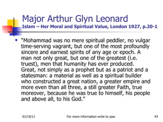 Major Arthur Glyn Leonard Islam – Her Moral and Spiritual Value, London 1927, p.20-1 “ Mohammad was no mere spiritual peddler, no vulgar time-serving vagrant, but one of the most profoundly sincere and earnest spirits of any age or epoch. A man not only great, but one of the greatest (i.e. truest), men that humanity has ever produced. Great, not simply as a prophet but as a patriot and a statesman: a material as well as a spiritual builder who constructed a great nation, a greater empire and more even than all three, a still greater Faith, true moreover, because he was true to himself, his people and above all, to his God.” 