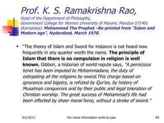 “ The theory of Islam and Sword for instance is not heard now frequently in any quarter worth the name.  The principle of Islam that there is no compulsion in religion is well known.  Gibbon, a historian of world repute says,  "A pernicious tenet has been imputed to Mohammadans, the duty of extirpating all the religions by sword.This charge based on ignorance and bigotry, is refuted by Qur'an, by history of Musalman conquerors and by their public and legal toleration of Christian worship. The great success of Mohammad's life had been effected by sheer moral force, without a stroke of sword.” Prof. K. S. Ramakrishna Rao, Head of the Department of Philosophy, Government College for Women University of Mysore, Mandya-571401 (Karnataka).  Mohammed The Prophet - Re-printed from "Islam and Modern age", Hyderabad, March 1978. 