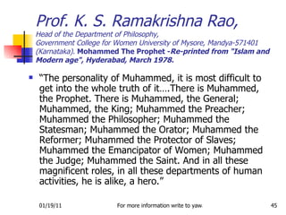 “ The personality of Muhammed, it is most difficult to get into the whole truth of it….There is Muhammed, the Prophet. There is Muhammed, the General; Muhammed, the King; Muhammed the Preacher; Muhammed the Philosopher; Muhammed the Statesman; Muhammed the Orator; Muhammed the Reformer; Muhammed the Protector of Slaves; Muhammed the Emancipator of Women; Muhammed the Judge; Muhammed the Saint. And in all these magnificent roles, in all these departments of human activities, he is alike, a hero.” Prof. K. S. Ramakrishna Rao, Head of the Department of Philosophy, Government College for Women University of Mysore, Mandya-571401 (Karnataka).  Mohammed The Prophet - Re-printed from "Islam and Modern age", Hyderabad, March 1978. 