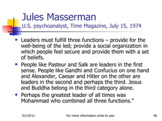 Jules Masserman U.S. psychoanalyst, Time Magazine, July 15, 1974 Leaders must fulfill three functions – provide for the well-being of the led; provide a social organization in which people feel secure and provide them with a set of beliefs.  People like Pasteur and Salk are leaders in the first sense. People like Gandhi and Confucius on one hand and Alexander, Caesar and Hitler on the other are leaders in the second and perhaps the third. Jesus and Buddha belong in the third category alone. Perhaps the greatest leader of all times was Mohammad who combined all three functions.” 