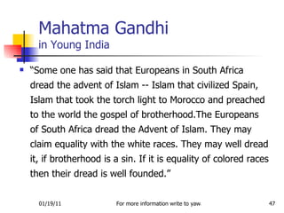 “ Some one has said that Europeans in South Africa dread the advent of Islam -- Islam that civilized Spain, Islam that took the torch light to Morocco and preached to the world the gospel of brotherhood.The Europeans of South Africa dread the Advent of Islam. They may claim equality with the white races. They may well dread it, if brotherhood is a sin. If it is equality of colored races then their dread is well founded.” Mahatma Gandhi in Young India 