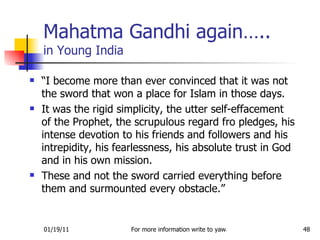 Mahatma Gandhi again….. in Young India “ I become more than ever convinced that it was not the sword that won a place for Islam in those days.  It was the rigid simplicity, the utter self-effacement of the Prophet, the scrupulous regard fro pledges, his intense devotion to his friends and followers and his intrepidity, his fearlessness, his absolute trust in God and in his own mission.  These and not the sword carried everything before them and surmounted every obstacle.” 
