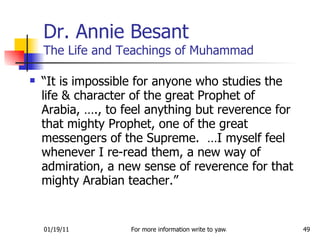 Dr. Annie Besant The Life and Teachings of Muhammad “ It is impossible for anyone who studies the life & character of the great Prophet of Arabia, …., to feel anything but reverence for that mighty Prophet, one of the great messengers of the Supreme.  …I myself feel whenever I re-read them, a new way of admiration, a new sense of reverence for that mighty Arabian teacher.” 