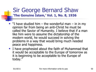 Sir George Bernard Shaw ‘The Genuine Islam,’ Vol. 1, No. 8, 1936 “ I have studied him – the wonderful man – in in my opinion far from being an anti-Christ he must be called the Savior of Humanity. I believe that if a man like him were to assume the dictatorship of the modern world, he would succeed in solving the problems in a way that would bring much needed peace and happiness.  I have prophesied about the faith of Muhammad that it would be acceptable to the Europe of tomorrow as it is beginning to be acceptable to the Europe of today.”  