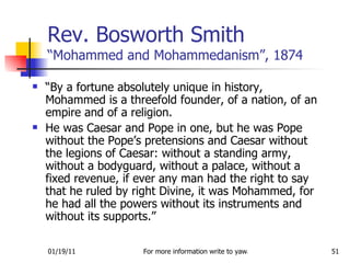 Rev. Bosworth Smith  “Mohammed and Mohammedanism”, 1874 “ By a fortune absolutely unique in history, Mohammed is a threefold founder, of a nation, of an empire and of a religion. He was Caesar and Pope in one, but he was Pope without the Pope’s pretensions and Caesar without the legions of Caesar: without a standing army, without a bodyguard, without a palace, without a fixed revenue, if ever any man had the right to say that he ruled by right Divine, it was Mohammed, for he had all the powers without its instruments and without its supports.” 