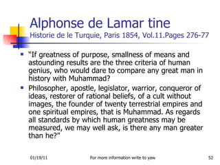 Alphonse de Lamar tine  Historie de le Turquie, Paris 1854, Vol.11.Pages 276-77 “ If greatness of purpose, smallness of means and astounding results are the three criteria of human genius, who would dare to compare any great man in history with Muhammad? Philosopher, apostle, legislator, warrior, conqueror of ideas, restorer of rational beliefs, of a cult without images, the founder of twenty terrestrial empires and one spiritual empires, that is Muhammad. As regards all standards by which human greatness may be measured, we may well ask, is there any man greater than he?” 
