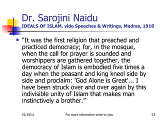 Dr. Sarojini Naidu IDEALS OF ISLAM, vide Speeches & Writings, Madras, 1918 “ It was the first religion that preached and practiced democracy; for, in the mosque, when the call for prayer is sounded and worshippers are gathered together, the democracy of Islam is embodied five times a day when the peasant and king kneel side by side and proclaim: 'God Alone is Great'... I have been struck over and over again by this indivisible unity of Islam that makes man instinctively a brother.” 