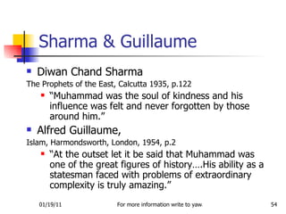 Sharma & Guillaume Diwan Chand Sharma The Prophets of the East, Calcutta 1935, p.122 “ Muhammad was the soul of kindness and his influence was felt and never forgotten by those around him.” Alfred Guillaume,  Islam, Harmondsworth, London, 1954, p.2 “ At the outset let it be said that Muhammad was one of the great figures of history….His ability as a statesman faced with problems of extraordinary complexity is truly amazing.” 