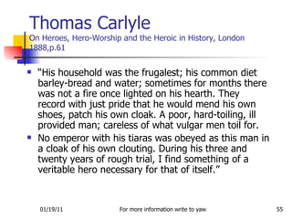 Thomas Carlyle On Heroes, Hero-Worship and the Heroic in History, London 1888,p.61 “ His household was the frugalest; his common diet barley-bread and water; sometimes for months there was not a fire once lighted on his hearth. They record with just pride that he would mend his own shoes, patch his own cloak. A poor, hard-toiling, ill provided man; careless of what vulgar men toil for.  No emperor with his tiaras was obeyed as this man in a cloak of his own clouting. During his three and twenty years of rough trial, I find something of a veritable hero necessary for that of itself.” 