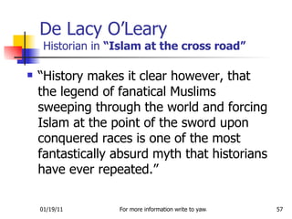 De Lacy O’Leary  Historian in  “Islam at the cross road” “History makes it clear however, that the legend of fanatical Muslims sweeping through the world and forcing Islam at the point of the sword upon conquered races is one of the most fantastically absurd myth that historians have ever repeated.” 