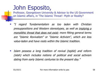 John Esposito,   Professor, Georgetown University & Advisor to the US Government on Islamic affairs, in 'The Islamic Threat': Myth or Reality? “ I regard 'fundamentalism as too laden with Christian presuppositions and Western stereotypes, as well as  implying a monolithic threat that does not exist ; more fitting general terms are "Islamic Revivalism" or "Islamic Activism", which are less value-laden and have roots within the Islamic tradition.  Islam possess a long tradition of revival (tajdid) and reform (islah) which includes notions of political and social activism dating from early Islamic centuries to the present day.” 