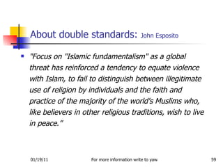 About double standards:  John Esposito "Focus on "Islamic fundamentalism" as a global threat has reinforced a tendency to equate violence with Islam, to fail to distinguish between illegitimate use of religion by individuals and the faith and practice of the majority of the world's Muslims who, like believers in other religious traditions, wish to live in peace.”  