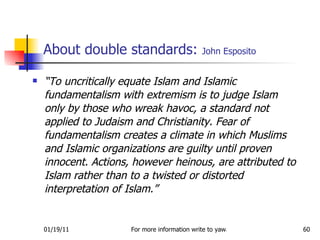 About double standards:  John Esposito “ To uncritically equate Islam and Islamic fundamentalism with extremism is to judge Islam only by those who wreak havoc, a standard not applied to Judaism and Christianity. Fear of fundamentalism creates a climate in which Muslims and Islamic organizations are guilty until proven innocent. Actions, however heinous, are attributed to Islam rather than to a twisted or distorted interpretation of Islam.”  