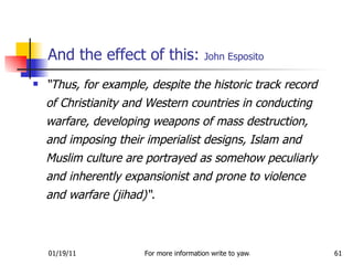 And the effect of this:  John Esposito “ Thus, for example, despite the historic track record of Christianity and Western countries in conducting warfare, developing weapons of mass destruction, and imposing their imperialist designs, Islam and Muslim culture are portrayed as somehow peculiarly and inherently expansionist and prone to violence and warfare (jihad)“.  