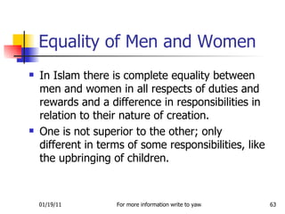 Equality of Men and Women In Islam there is complete equality between men and women in all respects of duties and rewards and a difference in responsibilities in relation to their nature of creation.  One is not superior to the other; only different in terms of some responsibilities, like the upbringing of children. 