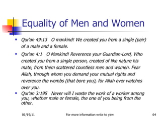 Equality of Men and Women Qur'an 49:13  O mankind! We created you from a single (pair) of a male and a female.  Qur'an 4:1  O Mankind! Reverence your Guardian-Lord, Who created you from a single person, created of like nature his mate, from them scattered countless men and women. Fear Allah, through whom you demand your mutual rights and reverence the wombs (that bore you), for Allah ever watches over you.  Qur'an 3:195  Never will I waste the work of a worker among you, whether male or female, the one of you being from the other.  