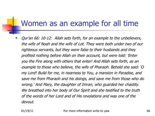 Women as an example for all time Qur’an 66: 10-12:  Allah sets forth, for an example to the unbelievers, the wife of Noah and the wife of Lot. They were both under two of our righteous servants, but they were false to their husbands and they profited nothing before Allah on their account, but were told: 'Enter you the Fire along with others that enter! And Allah sets forth, as an example to those who believe, the wife of Pharaoh. Behold she said: 'O my Lord! Build for me, in nearness to You, a mansion in Paradise, and save me from Pharaoh and his doings, and save me from those who do wrong.' And Mary, the daughter of Imran, who guarded her chastity. We breathed into her body of Our Spirit and she testified to the truth of the words of her Lord and of His revelations and was one of the devout.  